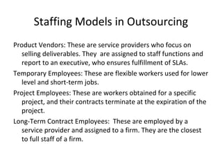 Staffing Models in Outsourcing
Product Vendors: These are service providers who focus on
selling deliverables. They are assigned to staff functions and
report to an executive, who ensures fulfillment of SLAs.
Temporary Employees: These are flexible workers used for lower
level and short-term jobs.
Project Employees: These are workers obtained for a specific
project, and their contracts terminate at the expiration of the
project.
Long-Term Contract Employees: These are employed by a
service provider and assigned to a firm. They are the closest
to full staff of a firm.
 