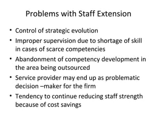 Problems with Staff Extension
• Control of strategic evolution
• Improper supervision due to shortage of skill
in cases of scarce competencies
• Abandonment of competency development in
the area being outsourced
• Service provider may end up as problematic
decision –maker for the firm
• Tendency to continue reducing staff strength
because of cost savings
 