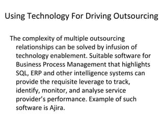 Using Technology For Driving Outsourcing
The complexity of multiple outsourcing
relationships can be solved by infusion of
technology enablement. Suitable software for
Business Process Management that highlights
SQL, ERP and other intelligence systems can
provide the requisite leverage to track,
identify, monitor, and analyse service
provider’s performance. Example of such
software is Ajira.
 