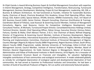 Dr Elijah Ezendu is Award-Winning Business Expert & Certified Management Consultant with expertise
in Interim Management, Strategy, Competitive Intelligence, Transformation, Restructuring, Turnaround
Management, Business Development, Marketing, Project & Cost Management, Leadership, HR, CSR, e-
Business & Software Architecture. He had functioned as Founder, Initiative for Sustainable Business
Equity; Chairman of Board, Charisma Broadcast Film Academy; Group Chief Operating Officer, Idova
Group; CEO, Rubiini (UAE); Special Advisor, RTEAN; Director, MMNA Investments; Chair, Int’l Board of
GCC Business Council (UAE); Senior Partner, Shevach Consulting; Chairman (Certification & Training),
Coordinator (Board of Fellows), Lead Assessor & Governing Council Member, Institute of Management
Consultants, Nigeria; Lead Resource, Centre for Competitive Intelligence Development; Lead
Consultant/ Partner, JK Michaels; Turnaround Project Director, Consolidated Business Holdings Limited;
Technical Director, Gestalt; Chief Operating Officer, Rohan Group; Executive Director (Various Roles),
Fortuna, Gambia & Malta; Chief Advisor/ Partner, D & E; Vice Chairman of Board, Refined Shipping;
Director of Programmes & Governing Council Member, Institute of Business Development, Nigeria;
Member of TDD Committee, International Association of Software Architects, USA; Member of Strategic
Planning and Implementation Committee, Chartered Institute of Personnel Management of Nigeria;
Country Manager (Nigeria) & Adjunct Faculty (MBA Programme), Regent Business School, South Africa;
Adjunct Faculty (MBA Programme), Ladoke Akintola University of Technology; Editor-in-Chief, Cost
Management Journal; Council Member, Institute of Internal Auditors of Nigeria; Member, Board of
Directors (Several Organizations). He holds Doctoral Degree in Management, Master of Business
Administration and Fellow of Professional Institutes in North America, UK & Nigeria. He is Innovator of
Corporate Investment Structure Based on Financials and Intangibles, for valuation highlighting
intangible contributions of host communities and ecological environment: A model celebrated globally
as remedy for unmitigated depreciation of ecological capital and developmental deprivation of host
communities. He had served as Examiner to Professional Institutes and Universities. He had been a
member of Guild of Soundtrack Producers of Nigeria. He's an author and extensively featured speaker.
 