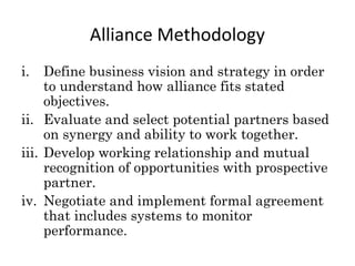 i. Define business vision and strategy in order
to understand how alliance fits stated
objectives.
ii. Evaluate and select potential partners based
on synergy and ability to work together.
iii. Develop working relationship and mutual
recognition of opportunities with prospective
partner.
iv. Negotiate and implement formal agreement
that includes systems to monitor
performance.
Alliance Methodology
 