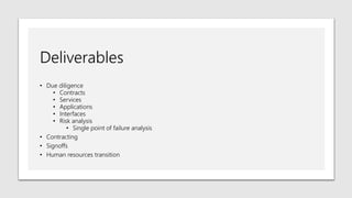 Deliverables
• Due diligence
• Contracts
• Services
• Applications
• Interfaces
• Risk analysis
• Single point of failure analysis
• Contracting
• Signoffs
• Human resources transition
 