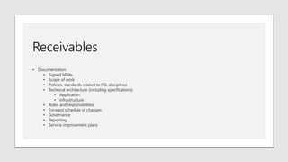 Receivables
• Documentation
• Signed NDAs
• Scope of work
• Policies, standards related to ITIL disciplines
• Technical architecture (including specifications)
• Application
• Infrastructure
• Roles and responsibilities
• Forward schedule of changes
• Governance
• Reporting
• Service improvement plans
 