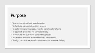 Purpose
• To ensure minimal business disruption
• To facilitate a smooth transition process
• To determine and manage a realistic transition timeframe
• To establish a baseline for service delivery
• To facilitate the outsource contracting process
• To develop and build a sound business relationship
• To align customer expectations with outsource service delivery
 