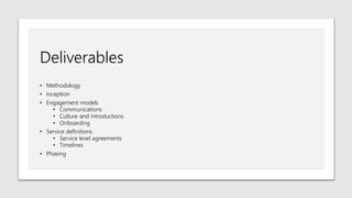 Deliverables
• Methodology
• Inception
• Engagement models
• Communications
• Culture and introductions
• Onboarding
• Service definitions
• Service level agreements
• Timelines
• Phasing
 