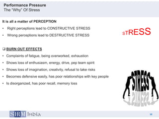Performance Pressure
    The “Why” Of Stress

It is all a matter of PERCEPTION
•    Right perceptions lead to CONSTRUCTIVE STRESS
•    Wrong perceptions lead to DESTRUCTIVE STRESS                     RESS
                                                                     ST


 BURN OUT EFFECTS
• Complaints of fatigue, being overworked, exhaustion
• Shows loss of enthusiasm, energy, drive, pep team spirit
• Shows loss of imagination, creativity, refusal to take risks
• Becomes defensive easily, has poor relationships with key people
• Is disorganized, has poor recall, memory loss




                                                                               10
                                                                          10
 