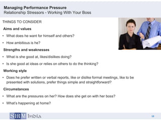 Managing Performance Pressure
Relationship Stressors - Working With Your Boss

THINGS TO CONSIDER
Aims and values
• What does he want for himself and others?
• How ambitious is he?
Strengths and weaknesses
• What is she good at, likes/dislikes doing?
• Is she good at ideas or relies on others to do the thinking?
Working style
• Does he prefer written or verbal reports, like or dislike formal meetings, like to be
  presented with solutions, prefer things simple and straightforward?
Circumstances
• What are the pressures on her? How does she get on with her boss?
• What‟s happening at home?


                                                                                               13
                                                                                          13
 