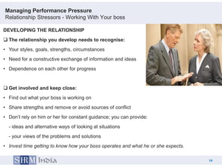 Managing Performance Pressure
Relationship Stressors - Working With Your boss

DEVELOPING THE RELATIONSHIP
 The relationship you develop needs to recognise:
• Your styles, goals, strengths, circumstances
• Need for a constructive exchange of information and ideas
• Dependence on each other for progress


 Get involved and keep close:
• Find out what your boss is working on
• Share strengths and remove or avoid sources of conflict
• Don‟t rely on him or her for constant guidance; you can provide:
  - ideas and alternative ways of looking at situations
  - your views of the problems and solutions
• Invest time getting to know how your boss operates and what he or she expects.

                                                                                        14
                                                                                   14
 