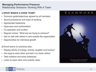 Managing Performance Pressure
Relationship Stressors- Working With A Team

 WHAT MAKES A GOOD TEAM?
• Common goals/objectives agreed by all members
• Sound procedures and ways of working
• Appropriate leadership
• Openness and confrontation
• Co-operation and conflict
• Regular review: „What are we trying to achieve?‟
• Get on well with others in and outside the organisation
• Opportunities for individual growth


 Good teams (in practice) also:
• Display plenty of energy, activity, laughter and humour
• Are loyal to each other and don‟t run down others
• Take initiative and show enterprise
• Listen to each other and outside views



                                                                 16
                                                            16
 