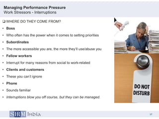 Managing Performance Pressure
Work Stressors - Interruptions

 WHERE DO THEY COME FROM?
• Boss
• Who often has the power when it comes to setting priorities
• Subordinates
• The more accessible you are, the more they‟ll use/abuse you
• Fellow workers
• Interrupt for many reasons from social to work-related
• Clients and customers
• These you can‟t ignore
• Phone
• Sounds familiar
• Interruptions blow you off course, but they can be managed.



                                                                     17
                                                                17
 