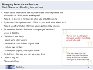 Managing Performance Pressure
Work Stressors - Handling Interruptions

• When you‟re interrupted, ask yourself what‟s more important: the
  interruption or what you‟re working on?
• Keep a „To Do‟ list to re-focus on what you should be doing
• Try to keep interruptions short - „What do you want, why, when, etc?‟
• Keep a log of who/what interrupts you; a pattern may emerge
• Be assertive; learn to deal with „Have you got a minute?‟
• Invent a deadline
• Continue to look busy
  - stand up to interruptions
  - remove the chair in front of your desk
  - reduce eye contact
  - collect your papers, check your watch
• Go to them - this way you can leave any time
• Learn to say „no‟
• Plan a quiet hour

                                                                               18
                                                                          18
 