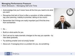 Managing Performance Pressure
Work Stressors – Managing Self and Time

• Acknowledge that you‟ll never have all the time you need to do what
  you want
• Recognise that lack of time is often a symptom of other problems
  (eg: poor planning, inability to prioritise, taking on too much)
• Remember that if things are really important you‟ll find the time -
  from somewhere


• So ...
• Build on what works for you
• Don‟t set out to make dramatic changes to the way you operate - try
  new ideas gradually
• Try working smarter and not simply harder
• Above all, if managing time is a problem for you, do something




                                                                             19
                                                                        19
 