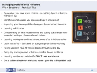 Managing Performance Pressure
Work Stressors - Practical Tips

• Remember, you have some choices - do nothing, fight it or learn to
  manage it by:
• Identifying what causes you stress and how it shows itself
• Improving your listening skills – busy people can be bad listeners
• Learning to Prioritize
• Concentrating on what must be done and cutting out all those non-
  essential meetings, phone calls and visitors
• Learning to delegate and trust others; none of us is indispensable
• Learn to say 'no' – don't take on everything that comes your way
• Pacing yourself; have 10 minute breaks throughout the day
• Being tidy and organised; untidiness creates its own problems
• Learning to relax and switch off - DON’T take work home
• Get a balance between work and home; your life is important too!



                                                                            20
                                                                       20
 