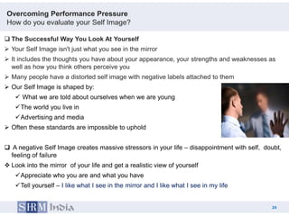 Overcoming Performance Pressure
How do you evaluate your Self Image?

 The Successful Way You Look At Yourself
 Your Self Image isn't just what you see in the mirror
 It includes the thoughts you have about your appearance, your strengths and weaknesses as
  well as how you think others perceive you
 Many people have a distorted self image with negative labels attached to them
 Our Self Image is shaped by:
     What we are told about ourselves when we are young
    The world you live in
    Advertising and media
 Often these standards are impossible to uphold


 A negative Self Image creates massive stressors in your life – disappointment with self, doubt,
  feeling of failure
 Look into the mirror of your life and get a realistic view of yourself
    Appreciate who you are and what you have
    Tell yourself – I like what I see in the mirror and I like what I see in my life


                                                                                             24
                                                                                        24
 