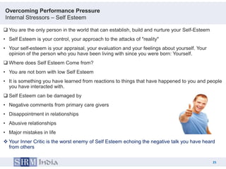 Overcoming Performance Pressure
Internal Stressors – Self Esteem

 You are the only person in the world that can establish, build and nurture your Self-Esteem
• Self Esteem is your control, your approach to the attacks of "reality"
• Your self-esteem is your appraisal, your evaluation and your feelings about yourself. Your
  opinion of the person who you have been living with since you were born: Yourself.
 Where does Self Esteem Come from?
• You are not born with low Self Esteem
• It is something you have learned from reactions to things that have happened to you and people
  you have interacted with.
 Self Esteem can be damaged by
• Negative comments from primary care givers
• Disappointment in relationships
• Abusive relationships
• Major mistakes in life
 Your Inner Critic is the worst enemy of Self Esteem echoing the negative talk you have heard
  from others

                                                                                                25
                                                                                      25
 