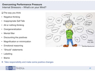Overcoming Performance Pressure
Internal Stressors – What's on your Mind?

 The way you think
• Negative thinking
• Inappropriate Self Talk
• All or nothing thinking
• Overgeneralization
• Mental filter
• Discounting the positives
• Magnification or minimization
• Emotional reasoning
• “Should” statements
• Labelling
• Blame
 Take responsibility and make some positive changes

                                                            27
                                                       27
 