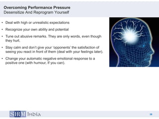 Overcoming Performance Pressure
 Desensitize And Reprogram Yourself

• Deal with high or unrealistic expectations
• Recognize your own ability and potential
• Tune out abusive remarks. They are only words, even though
  they hurt.
• Stay calm and don‟t give your „opponents‟ the satisfaction of
  seeing you react in front of them (deal with your feelings later).
• Change your automatic negative emotional response to a
  positive one (with humour, If you can).




                                                                            28
                                                                       28
 