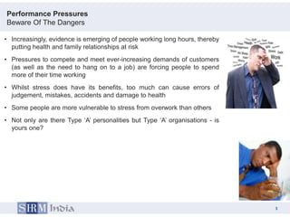Performance Pressures
Beware Of The Dangers

• Increasingly, evidence is emerging of people working long hours, thereby
  putting health and family relationships at risk
• Pressures to compete and meet ever-increasing demands of customers
  (as well as the need to hang on to a job) are forcing people to spend
  more of their time working
• Whilst stress does have its benefits, too much can cause errors of
  judgement, mistakes, accidents and damage to health
• Some people are more vulnerable to stress from overwork than others
• Not only are there Type „A‟ personalities but Type „A‟ organisations - is
  yours one?




                                                                                  3
                                                                              3
 