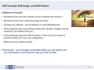 Self Concept, Self Image, and Self Esteem

 Believe In Yourself
• Recognize that your self concept can be mistaken and correct it
• Be aware of the Inner voice that drags you down
• Change your attitude – do not behave in a self defeating way
• Think positively about yourself and about the situation. Matters can be
  resolved if you believe they can.
• Think positively about the difficult person -hard to do but it helps to
  prevent a build up of your own antagonism.
• Believe that you deserve better


 Remember – your thoughts and feelings affect your self esteem and
  your self esteem in turn drives the way you think and feel




                                                                                 30
                                                                            30
 