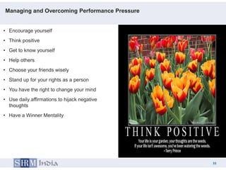 Managing and Overcoming Performance Pressure


• Encourage yourself
• Think positive
• Get to know yourself
• Help others
• Choose your friends wisely
• Stand up for your rights as a person
• You have the right to change your mind
• Use daily affirmations to hijack negative
  thoughts
• Have a Winner Mentality




                                                    33
                                               33
 