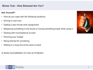 Stress Test – How Stressed Are You?

Ask Yourself?
• How do you cope with the following situations:
• Driving in rush hour
• Getting a last minute work assignment
• Misplacing something in the house or having something break while using it
• Dealing with incompetence at work
• Planning your budget
• Being blamed for something
• Waiting in a long line at the store or bank


 WHAT ACCORDING TO YOU IS STRESS?




                                                                                   5
                                                                               5
 