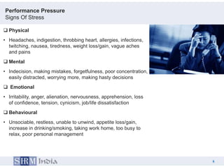 Performance Pressure
Signs Of Stress

 Physical
• Headaches, indigestion, throbbing heart, allergies, infections,
  twitching, nausea, tiredness, weight loss/gain, vague aches
  and pains
 Mental
• Indecision, making mistakes, forgetfulness, poor concentration,
  easily distracted, worrying more, making hasty decisions
 Emotional
• Irritability, anger, alienation, nervousness, apprehension, loss
  of confidence, tension, cynicism, job/life dissatisfaction
 Behavioural
• Unsociable, restless, unable to unwind, appetite loss/gain,
  increase in drinking/smoking, taking work home, too busy to
  relax, poor personal management




                                                                         6
                                                                     6
 