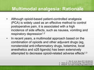 Multimodal analgesia: Rationale

•   Although opioid-based patient-controlled analgesia
    (PCA) is widely used as an effective method to control
    postoperative pain, it is associated with a high
    incidence of side effects, such as nausea, vomiting and
    respiratory depression1,2
•   In recent years, a multimodal approach based on the
    combination of opioids and other adjuvant drugs (eg,
    nonsteroidal anti-inflammatory drugs, ketamine, local
    anesthetics and α2δ ligands) has been extensively
    attempted to decrease opioid-related adverse effects1,3

                                                1. Kim JC, et al. Spine 2011;36:428-433;
                                      2. Grass JA, et al. Anesthesiology 1993;78:642-648;
                                      3. White PF. Curr Opin Investig Drugs 2008;9:76-82.
                                                                                   10
 