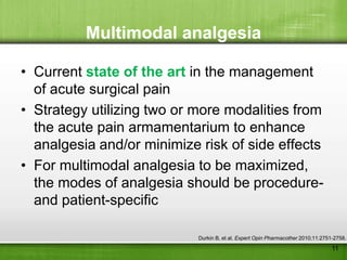 Multimodal analgesia

• Current state of the art in the management
  of acute surgical pain
• Strategy utilizing two or more modalities from
  the acute pain armamentarium to enhance
  analgesia and/or minimize risk of side effects
• For multimodal analgesia to be maximized,
  the modes of analgesia should be procedure-
  and patient-specific

                            Durkin B, et al. Expert Opin Pharmacother 2010;11:2751-2758.
                                                                                  11
 