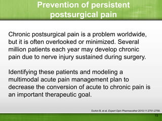 Prevention of persistent
             postsurgical pain

Chronic postsurgical pain is a problem worldwide,
but it is often overlooked or minimized. Several
million patients each year may develop chronic
pain due to nerve injury sustained during surgery.

Identifying these patients and modeling a
multimodal acute pain management plan to
decrease the conversion of acute to chronic pain is
an important therapeutic goal.

                             Durkin B, et al. Expert Opin Pharmacother 2010;11:2751-2758.
                                                                                   15
 