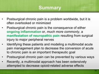 Summary

•   Postsurgical chronic pain is a problem worldwide, but it is
    often overlooked or minimized
•   Postsurgical chronic pain is the consequence of either
    ongoing inflammation or, much more commonly, a
    manifestation of neuropathic pain resulting from surgical
    injury to major peripheral nerves
•   Identifying these patients and modeling a multimodal acute
    pain management plan to decrease the conversion of acute
    to chronic pain is an important therapeutic goal
•   Postsurgical chronic pain can be prevented by various ways
•   Recently, a multimodal approach has been extensively
    attempted to decrease opioid-related adverse effects
                                                                  16
 