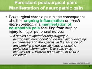 Persistent postsurgical pain:
  Manifestation of neuropathic pain
• Postsurgical chronic pain is the consequence
  of either ongoing inflammation or, much
  more commonly, a manifestation of
  neuropathic pain resulting from surgical
  injury to major peripheral nerves
  – If nerves are injured during surgery, a
    neuropathic component of the pain might develop
    immediately and then persist in the absence of
    any peripheral noxious stimulus or ongoing
    peripheral inflammation. This pain, once
    established, is likely to be resistant to COX-2
    inhibitors.

                                    Kehlet H, et al. Lancet 2006;367:1618-1625.

                                                                            5
 