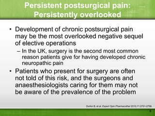 Persistent postsurgical pain:
       Persistently overlooked
• Development of chronic postsurgical pain
  may be the most overlooked negative sequel
  of elective operations
  – In the UK, surgery is the second most common
    reason patients give for having developed chronic
    neuropathic pain
• Patients who present for surgery are often
  not told of this risk, and the surgeons and
  anaesthesiologists caring for them may not
  be aware of the prevalence of the problem

                             Durkin B, et al. Expert Opin Pharmacother 2010;11:2751-2758.

                                                                                      6
 