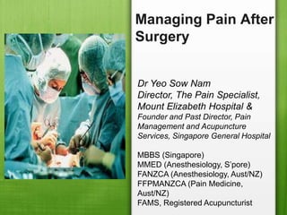 Managing Pain After
Surgery


Dr Yeo Sow Nam
Director, The Pain Specialist,
Mount Elizabeth Hospital &
Founder and Past Director, Pain
Management and Acupuncture
Services, Singapore General Hospital

MBBS (Singapore)
MMED (Anesthesiology, S’pore)
FANZCA (Anesthesiology, Aust/NZ)
FFPMANZCA (Pain Medicine,
Aust/NZ)
FAMS, Registered Acupuncturist
 