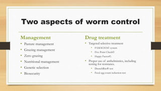 Two aspects of worm control
Management
• Pasture management
• Grazing management
• Zero grazing
• Nutritional management
• Genetic selection
• Biosecurity
Drug treatment
• Targeted selective treatment
• FAMACHA© system
• Five Point Check©
• Happy Factor©.
• Proper use of anthelmintics, including
testing for resistance.
• DrenchRite® test
• Fecal egg count reduction test
 