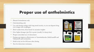 Proper use of anthelmintics
• Drench formulations only
• Oral drenching only
• Use oral dosing syringe with long metal nozzle, so you can deposit drug
over tongue into esophagus
• Don’t under-dose; dose based on accurate weights
• Give higher dosages (per lb) to goats (usually 2x sheep dose)
• Proper extra-label use of dewormers
• Fasting can improve effectiveness of benzimidazoles (SafeGuard® and
Valbazen® and ivermectins.
• Hold in dry lot for 48 hours after dosing
• Test for dewormer resistance.
 