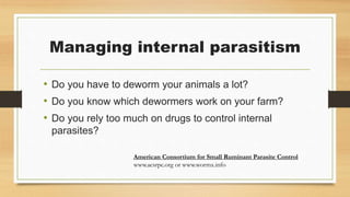 Managing internal parasitism
• Do you have to deworm your animals a lot?
• Do you know which dewormers work on your farm?
• Do you rely too much on drugs to control internal
parasites?
American Consortium for Small Ruminant Parasite Control
www.acsrpc.org or www.wormx.info
 