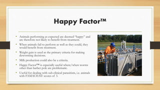 Happy Factor™
• Animals performing as expected are deemed “happy” and
are therefore not likely to benefit from treatment.
• When animals fail to perform as well as they could, they
would benefit from treatment.
• Weight gain is used as the primary criteria for making
deworming decisions.
• Milk production could also be a criteria.
• Happy Factor™ is especially useful where/when worms
other than barber pole are problematic.
• Useful for dealing with sub-clinical parasitism, i.e. animals
with FAMACHA© scores of 3.
 
