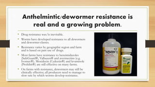 Anthelmintic/dewormer resistance is
real and a growing problem.
• Drug resistance was/is inevitable.
• Worms have developed resistance to all dewormers
and dewormer classes.
• Resistance varies by geographic region and farm
and is based on past use of drugs.
• Most farms have resistance to benzimidazoles
(SafeGuard®, Valbazen® and avermectins (e.g.
Ivomec®). Moxidecin (Cydectin®) and levamisole
(Prohibit®) are still effective on many farms.
• On farms with resistance, dewormers may still be
clinically effective; all producers need to manage to
slow rate by which worms develop resistance.
 