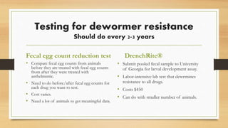 Testing for dewormer resistance
Should do every 2-3 years
Fecal egg count reduction test
• Compare fecal egg counts from animals
before they are treated with fecal egg counts
from after they were treated with
anthelmintic.
• Need to do before/after fecal egg counts for
each drug you want to test.
• Cost varies.
• Need a lot of animals to get meaningful data.
DrenchRite®
• Submit pooled fecal sample to University
of Georgia for larval development assay.
• Labor-intensive lab test that determines
resistance to all drugs.
• Costs $450
• Can do with smaller number of animals.
 