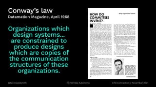 @KevinGoldsmith CTO Connection / November 2021
Nimble Autonomy
Conway’s law
Datamation Magazine, April 1968
Organizations which
design systems...
are constrained to
produce designs
which are copies of
the communication
structures of these
organizations.
 