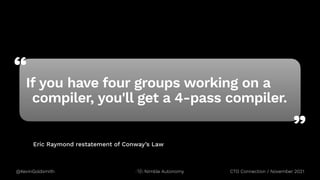“
”
@KevinGoldsmith CTO Connection / November 2021
Nimble Autonomy
Eric Raymond restatement of Conway’s Law
If you have four groups working on a
compiler, you'll get a 4-pass compiler.
 