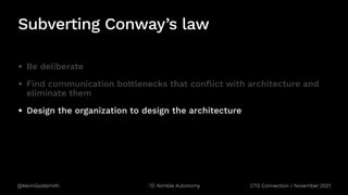 @KevinGoldsmith Nimble Autonomy
Subverting Conway’s law
• Be deliberate
• Find communication bottlenecks that conflict with architecture and
eliminate them
• Design the organization to design the architecture
CTO Connection / November 2021
 
