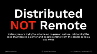 @KevinGoldsmith CTO Connection / November 2021
Nimble Autonomy
Unless you are trying to enforce an in-person culture, reinforcing the
idea that there is a center and people remote from the center sends a
bad mess
Distributed
NOT Remote
 