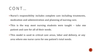 C O N T …
 Nurse’s responsibility includes complete care including treatments,
medication and administration and planning of nursing care.
 This is the way most nursing students were taught – take one
patient and care for all of their needs.
 This model is used in critical care areas, labor and delivery, or any
area where one nurse cares for one patient’s total needs.
 