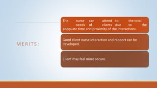 M E R I T S :
The nurse can attend to the total
needs of clients due to the
adequate time and proximity of the interactions.
Good client nurse interaction and rapport can be
developed.
Client may feel more secure.
 