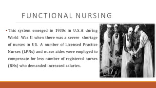 FUNCTIONAL NURSING
 This system emerged in 1930s in U.S.A during
World War II when there was a severe shortage
of nurses in US. A number of Licensed Practice
Nurses (LPNs) and nurse aides were employed to
compensate for less number of registered nurses
(RNs) who demanded increased salaries.
 