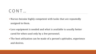 C O N T …
 Nurses become highly competent with tasks that are repeatedly
assigned to them.
 Less equipment is needed and what is available is usually better
cared for when used only by a few personnel.
 The best utilization can be made of a person’s aptitudes, experience
and desires.
 
