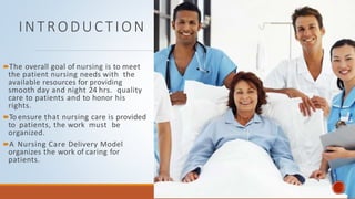 INTRODUCTION
The overall goal of nursing is to meet
the patient nursing needs with the
available resources for providing
smooth day and night 24 hrs. quality
care to patients and to honor his
rights.
To ensure that nursing care is provided
to patients, the work must be
organized.
A Nursing Care Delivery Model
organizes the work of caring for
patients.
 