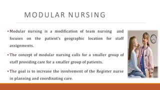 MODULAR NURSING
 Modular nursing is a modification of team nursing and
focuses on the patient’s geographic location for staff
assignments.
 The concept of modular nursing calls for a smaller group of
staff providing care for a smaller group of patients.
 The goal is to increase the involvement of the Register nurse
in planning and coordinating care.
 