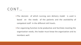 C O N T …
 The decision of which nursing care delivery model is used is
based on the needs of the patients and the availability of
competent staff in the different skill levels.
 For organizing function to be productive and facilitate meeting the
organization needs, the leader must know the organization and its
members well.
 